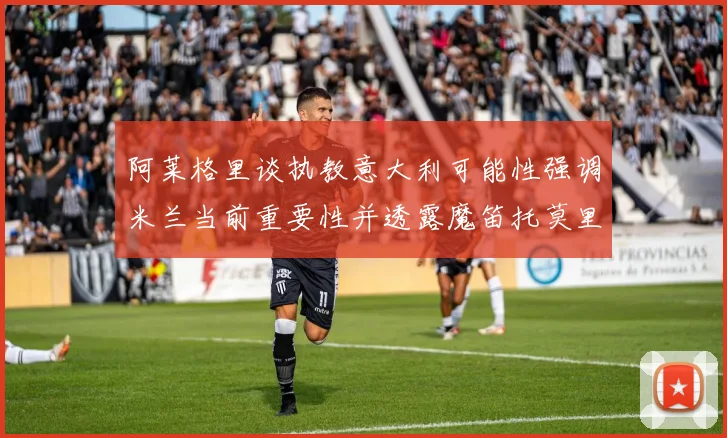 阿莱格里谈执教意大利可能性强调米兰当前重要性并透露魔笛托莫里缺阵消息