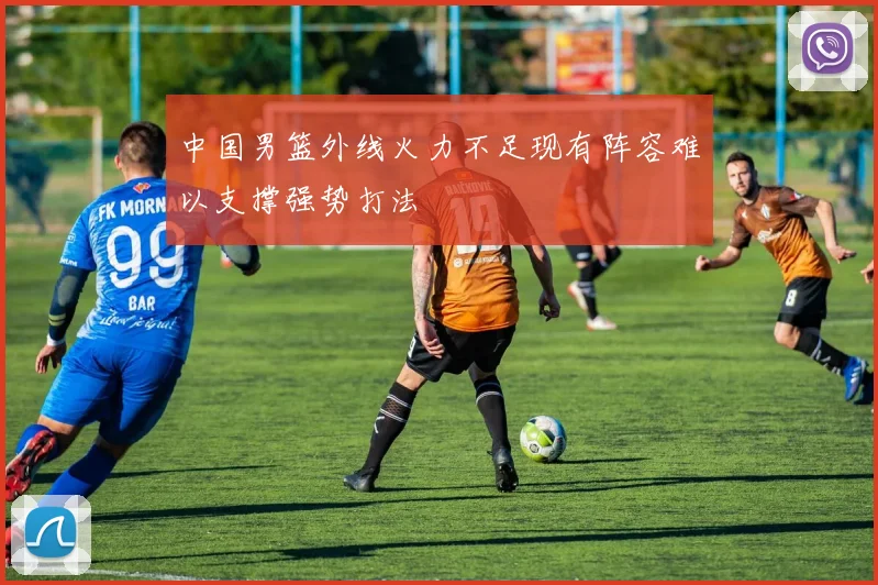 中国男篮外线火力不足现有阵容难以支撑强势打法