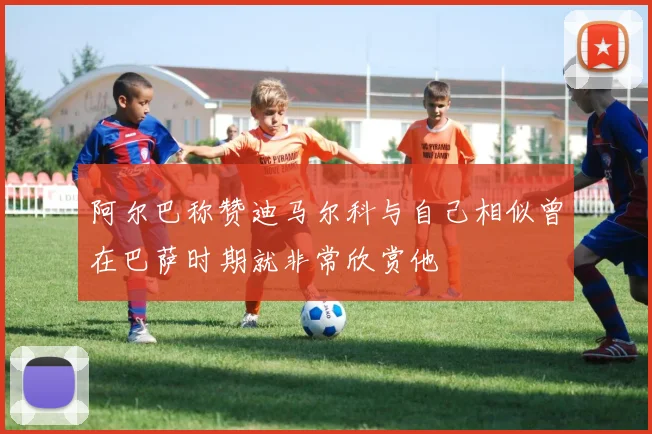 阿尔巴称赞迪马尔科与自己相似曾在巴萨时期就非常欣赏他