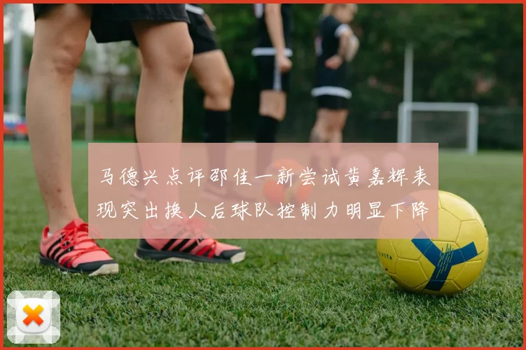 马德兴点评邵佳一新尝试黄嘉辉表现突出换人后球队控制力明显下降