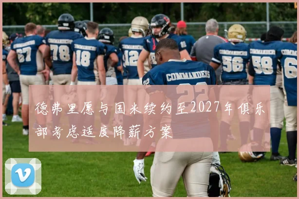 德弗里愿与国米续约至2027年俱乐部考虑适度降薪方案
