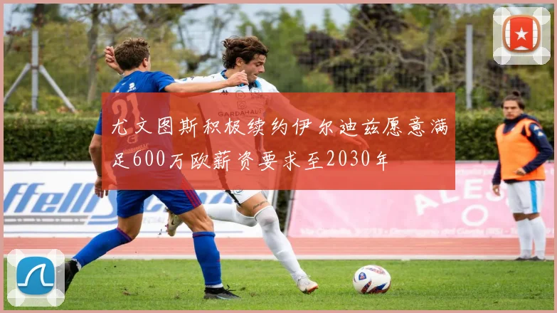 尤文图斯积极续约伊尔迪兹愿意满足600万欧薪资要求至2030年