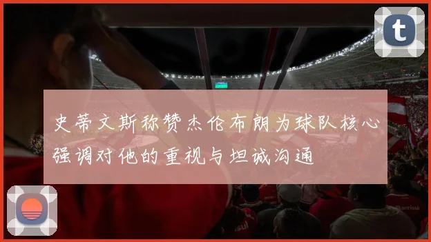 史蒂文斯称赞杰伦布朗为球队核心强调对他的重视与坦诚沟通