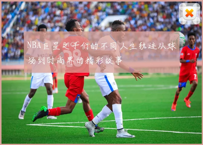 NBA巨星之子们的不同人生轨迹从球场到时尚界的精彩故事