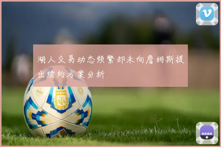 湖人交易动态频繁却未向詹姆斯提出续约方案分析