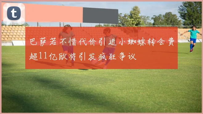 巴萨若不惜代价引进小蜘蛛转会费超11亿欧将引发疯狂争议