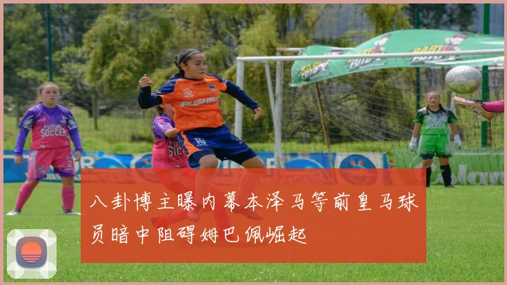 八卦博主曝内幕本泽马等前皇马球员暗中阻碍姆巴佩崛起