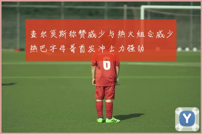 查尔莫斯称赞威少与热火组合威少热巴字母哥首发冲击力强劲
