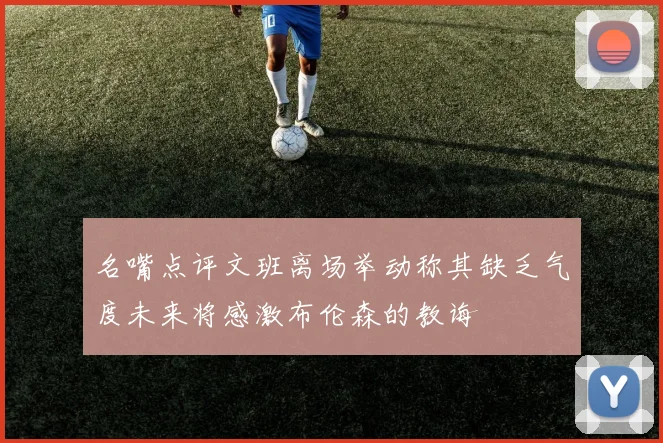 名嘴点评文班离场举动称其缺乏气度未来将感激布伦森的教诲