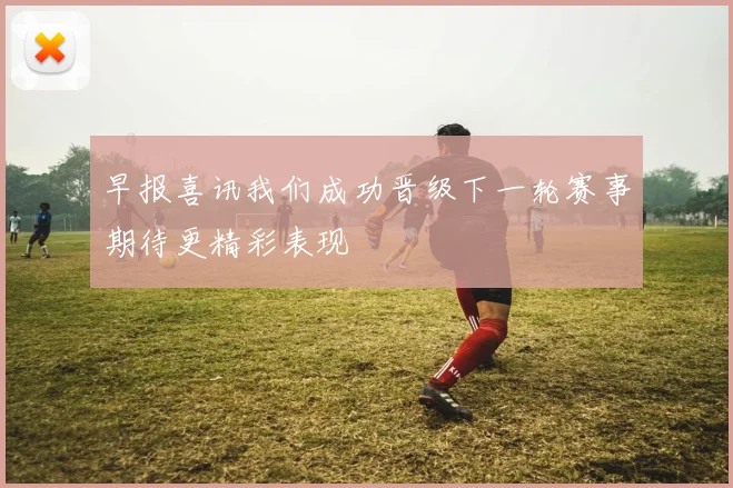 早报喜讯我们成功晋级下一轮赛事期待更精彩表现
