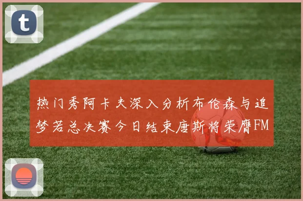 热门秀阿卡夫深入分析布伦森与追梦若总决赛今日结束唐斯将荣膺FMVP