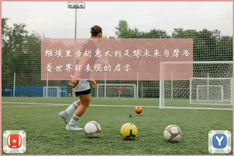维埃里分析意大利足球未来与摩洛哥世界杯表现的启示