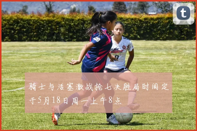 骑士与活塞激战抢七决胜局时间定于5月18日周一上午8点