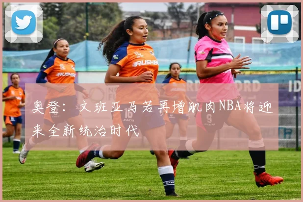 奥登：文班亚马若再增肌肉NBA将迎来全新统治时代