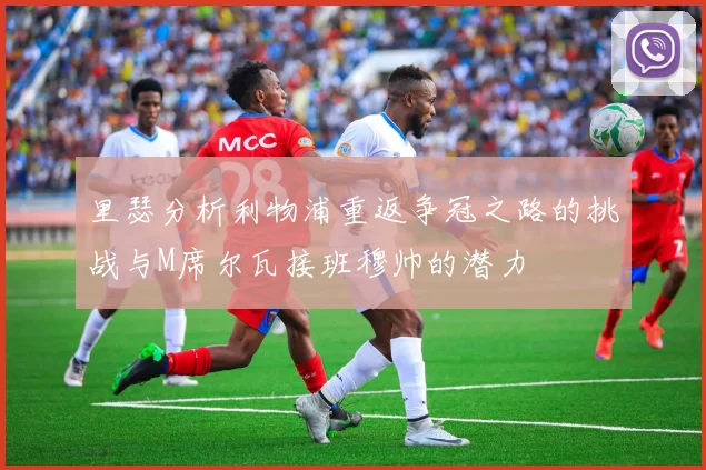 里瑟分析利物浦重返争冠之路的挑战与M席尔瓦接班穆帅的潜力