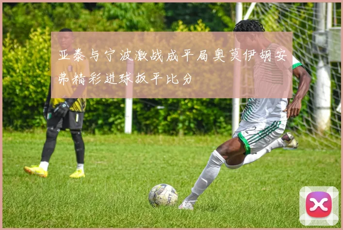 亚泰与宁波激战成平局奥莫伊胡安弗精彩进球扳平比分