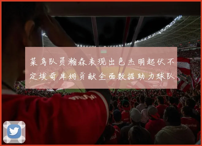 菜鸟队员瀚森表现出色杰明起伏不定埃奇库姆贡献全面数据助力球队