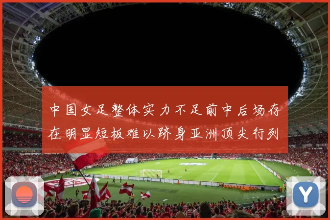 中国女足整体实力不足前中后场存在明显短板难以跻身亚洲顶尖行列