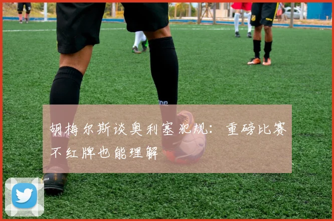 胡梅尔斯谈奥利塞犯规：重磅比赛不红牌也能理解