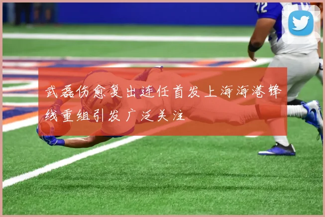 武磊伤愈复出连任首发上海海港锋线重组引发广泛关注
